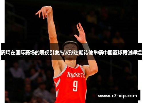 周琦在国际赛场的表现引发热议球迷期待他带领中国篮球再创辉煌