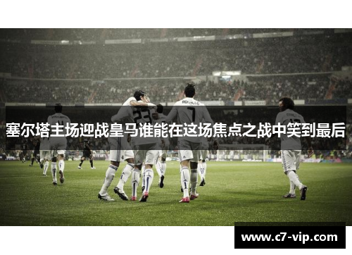 塞尔塔主场迎战皇马谁能在这场焦点之战中笑到最后